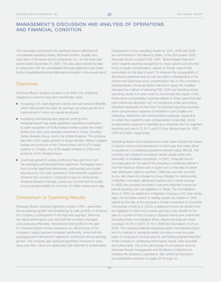 26
ANHEUSER-BUSCH COMPANIES, INC.                                                                                                     2007 ANNUAL REPORT




M A N A G E M E NT’S DISCUSSION AND ANALYSIS OF OPERATIONS
A N D F I N A N C IAL CONDITION



This discussion summarizes the significant factors affecting the                Comparisons of key operating results for 2007, 2006 and 2005
consolidated operating results, financial condition, liquidity and              are summarized in the following tables. In the first quarter 2006,
cash flows of Anheuser-Busch Companies, Inc., for the three-year                Anheuser-Busch adopted FAS 123R, “Share-Based Payment,”
period ended December 31, 2007. This discussion should be read                  which requires expense recognition for stock options and all other
in conjunction with the consolidated financial statements and notes             forms of equity compensation, based on the fair value of the
to the consolidated financial statements included in this annual report.        instruments on the date of grant. To enhance the comparability of
                                                                                all periods presented and provide the fullest understanding of the
                                                                                impact that expensing stock compensation has on the company’s
Objectives                                                                      financial results, Anheuser-Busch elected to apply the modified
                                                                                retrospective method of adopting FAS 123R and therefore recast
Anheuser-Busch remains focused on its three core objectives                     operating results from prior years to incorporate the impact of pro
designed to enhance long-term shareholder value:                                forma stock compensation expense related to those years that had
                                                                                been previously disclosed, but not recognized under accounting
   Increasing U.S. beer segment volume and per barrel profitability,
                                                                                standards applicable at that time. For financial reporting purposes,
   which will provide the basis for earnings per share growth and
                                                                                stock compensation expense is included in cost of sales and
   improvement in return on capital employed.
                                                                                marketing, distribution and administrative expenses, depending
   Increasing international beer segment profit growth.                         on where the recipient’s cash compensation is reported. Stock
   Anheuser-Busch has made significant marketing investments                    compensation expense is classified as a corporate item for segment
   to build recognition of its Budweiser brands outside the United              reporting and was $.13, $.11 and $.12 per diluted share for 2007,
   States and owns and operates breweries in China, including                   2006 and 2005, respectively.
   Harbin Brewery Group, and in the United Kingdom. The company
   also has a 50% equity position in Grupo Modelo, Mexico’s largest             Operating results and comparisons to prior years include the impact
   brewer and producer of the Corona brand, and a 27% equity                    of various nonrecurring transactions in each year that make direct
   position in Tsingtao, one of the largest brewers in China and                comparisons of underlying operations between years difficult. The
   producer of the Tsingtao brand.                                              company has therefore normalized certain results within this
                                                                                discussion to facilitate comparison. In 2007, Anheuser-Busch
   Continued growth in pretax profits and free cash flow from
                                                                                recorded gains on the sale of the company’s remaining interest in
   the packaging and entertainment segments. Packaging opera-
                                                                                the Port Aventura theme park in Spain and on the sale of certain
   tions provide significant efficiencies, cost savings and quality
                                                                                beer distribution rights in southern California, and also incurred
   assurance for U.S. beer operations. Entertainment operations
                                                                                its pro rata share of a charge by Grupo Modelo for restructuring
   enhance the company’s corporate image by showcasing
                                                                                of Modelo’s domestic distribution system and C-store closings.
   Anheuser-Busch’s heritage, values and commitment to quality
                                                                                In 2006, the company recorded a one-time deferred income tax
   and social responsibility to more than 20 million visitors each year.
                                                                                benefit resulting from tax legislation in Texas. The normalization
                                                                                items in 2005 are settlement of litigation involving a U.S. beer whole-
Comparison of Operating Results                                                 saler, the favorable impact of settling certain tax matters in Chile
                                                                                related to the sale of the company’s former investment in Compañía
Anheuser-Busch achieved significant results in 2007, generating                 Cervecerías Unidas S.A. (CCU), a deferred income tax benefit from
strong earnings growth and broadening its beer portfolio to enhance             tax legislation in Ohio and a pretax gain plus a tax benefit on the
the company’s participation in the high-end segment. Revenue                    sale of a portion of the company’s Spanish theme park investment.
per barrel performance was solid and the company managed                        Excluding these normalization items, diluted earnings per share
cost pressures effectively. International beer profits for the year             increased 10.3% in 2007, 9.1% in 2006 and decreased 10.5% in
for Anheuser-Busch-owned operations as well as those of the                     2005. The company believes excluding certain normalization items
company’s equity partners increased significantly, while both the               from its analysis of operating results provides a more accurate
packaging and entertainment segments contributed strong earnings                basis of comparison among years by eliminating potential distortion
growth. The company also achieved significant increases in oper-                of the company’s underlying performance trends, both favorable
ating cash flow, return on capital and cash returned to shareholders.           and unfavorable. This is the same basis of comparison used by
                                                                                Anheuser-Busch management and the Board of Directors to
                                                                                evaluate the company’s operations. See additional discussion
                                                                                and quantitative analysis on pages 30 through 33.
 