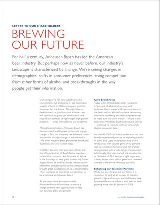 LETTER TO OUR SHAREHOLDERS



BREWING
OUR FUTURE
For half a century, Anheuser-Busch has led the American
beer industry. But perhaps now as never before, our industry’s
landscape is characterized by change. We’re seeing changes in
demographics, shifts in consumer preferences, rising competition
from other forms of alcohol and breakthroughs in the way
people get their information.

               Our company is not only adapting to this              Core Brand Focus
               environment, but embracing it. We have taken          Today in the United States, beer represents
               several actions in 2006 to properly position          57 percent of all alcohol servings and
               ourselves for the future. Through internal            Anheuser-Busch enjoys a 48.4 percent share of
               development, acquisitions and alliances, we           the beer market. We will continue developing
               will continue to grow our core brands and             innovative marketing and dedicating resources
               expand our portfolio of high-margin, high-growth      to make sure our core brands — those in the
               products — areas well suited to our exper tise.       Budweiser, Michelob, Busch and Natural families
                                                                     — continue to resonate with an increasingly
               Throughout its history, Anheuser-Busch has            diverse consumer base.
               demonstrated a willingness to face and engage
               change. In fact, our company has delivered consis-    As a result of efforts already under way, our core
               tent results through change. It was evident in        brands experienced positive or improving trends
               1876 when my great-great-grandfather introduced       in 2006. Bud Light, in par ticular, had a very
               Budweiser, and it is evident today.                   strong year, with volume gains of 4.2 percent
                                                                     due to innovative marketing and the brand’s
               In 2006, I became chief executive officer and         strong appeal with a wide range of consumers.
               the fifth generation of Busch family members          Additionally, this year marked the introduction
               to lead this company. I am for tunate to follow       of Michelob ULTRA Amber, a light lager with
               in the footsteps of two great leaders, my father,     a deep amber color, which generated renewed
               August Busch III, and Pat Stokes, whose accom-        interest in the entire Michelob por tfolio.
               plishments and dedication to the company have
               brought great success to all of us as shareholders.   Enhancing our Extensive Portfolio
               Their standards of excellence will continue to        While our core brands are our focus, it is
               be a hallmark at Anheuser-Busch.                      impor tant to look at all sources of industry
                                                                     growth. High-end imports and craft beers have
               As we honor their accomplishments,                    bolstered the entire industry, with sales of both
               Anheuser-Busch will continue to embrace               growing more than 10 percent in 2006.
               change and ﬁ nd new opportunities to help
               our business grow and prosper.

2                                                                                            LETTER TO OUR SHAREHOLDERS
 