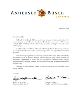 ®




                                                                           March 11, 2004




Dear Stockholder:
     On behalf of the Board of Directors, it is our pleasure to invite you to attend the
Annual Meeting of Stockholders of Anheuser-Busch Companies, Inc. on Wednesday,
April 28, 2004, in Orlando, Florida. Information about the meeting is presented on the
following pages.

    In addition to the formal items of business to be brought before the meeting, members
of management will report on the company’s operations and respond to stockholder
questions.

     Your vote is very important. We encourage you to read this proxy statement and vote
your shares as soon as possible. A return envelope for your proxy card is enclosed for
convenience. Stockholders of record also have the option of voting by using a toll-free
telephone number or via the Internet. Instructions for using these services are included on
the proxy card.
    Thank you for your continued support of Anheuser-Busch. We look forward to seeing
you on April 28.


Sincerely,




AUGUST A. BUSCH III                                    PATRICK T. STOKES
Chairman of the Board                                  President and Chief Executive Ofﬁcer
 