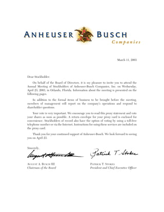 .




                                                       ®




                                                                              March 11, 2003




    Dear Stockholder:

         On behalf of the Board of Directors, it is my pleasure to invite you to attend the
    Annual Meeting of Stockholders of Anheuser-Busch Companies, Inc. on Wednesday,
    April 23, 2003, in Orlando, Florida. Information about the meeting is presented on the
    following pages.

        In addition to the formal items of business to be brought before the meeting,
    members of management will report on the company’s operations and respond to
    shareholder questions.

         Your vote is very important. We encourage you to read this proxy statement and vote
    your shares as soon as possible. A return envelope for your proxy card is enclosed for
    convenience. Stockholders of record also have the option of voting by using a toll-free
    telephone number or via the Internet. Instructions for using these services are included on
    the proxy card.

        Thank you for your continued support of Anheuser-Busch. We look forward to seeing
    you on April 23.


    Sincerely,




    AUGUST A. BUSCH III                                 PATRICK T. STOKES
    Chairman of the Board                               President and Chief Executive Officer
 