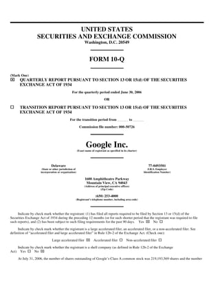 UNITED STATES
                    SECURITIES AND EXCHANGE COMMISSION
                                                               Washington, D.C. 20549



                                                                    FORM 10-Q

(Mark One)
⌧       QUARTERLY REPORT PURSUANT TO SECTION 13 OR 15(d) OF THE SECURITIES
        EXCHANGE ACT OF 1934
                                                  For the quarterly period ended June 30, 2006

                                                                                 OR

        TRANSITION REPORT PURSUANT TO SECTION 13 OR 15(d) OF THE SECURITIES
        EXCHANGE ACT OF 1934
                                                For the transition period from                         to

                                                           Commission file number: 000-50726




                                                                Google Inc.
                                                         (Exact name of registrant as specified in its charter)




                               Delaware                                                                              77-0493581
                       (State or other jurisdiction of                                                               (I.R.S. Employer
                      incorporation or organization)                                                              Identification Number)

                                                                1600 Amphitheatre Parkway
                                                                 Mountain View, CA 94043
                                                               (Address of principal executive offices)
                                                                             (Zip Code)

                                                                         (650) 253-4000
                                                     (Registrant’s telephone number, including area code)




     Indicate by check mark whether the registrant: (1) has filed all reports required to be filed by Section 13 or 15(d) of the
Securities Exchange Act of 1934 during the preceding 12 months (or for such shorter period that the registrant was required to file
                                                                                                                   ⌧
such reports), and (2) has been subject to such filing requirements for the past 90 days. Yes          No

     Indicate by check mark whether the registrant is a large accelerated filer, an accelerated filer, or a non-accelerated filer. See
definition of “accelerated filer and large accelerated filer” in Rule 12b-2 of the Exchange Act. (Check one):

                                                                 ⌧
                                Large accelerated filer                Accelerated filer             Non-accelerated filer

       Indicate by check mark whether the registrant is a shell company (as defined in Rule 12b-2 of the Exchange
                      ⌧
Act)     Yes      No

       At July 31, 2006, the number of shares outstanding of Google’s Class A common stock was 219,193,569 shares and the number
 