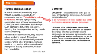Humans communicate in many ways:
through language, gestures, body
movements, and art. This ability is unique
to humans, who are highly socially
cooperative, says a theory by researchers
Christophe Heintz and Thom Scott-Phillips.
Even aggressive behaviors, like a driver
shouting, involve cooperation, as they clearly
express meaning.
When humans communicate, they assume
others are being helpful. This unique
communication skill evolved in highly social
species. Unlike other great apes, humans
combine cooperation with advanced social
intelligence, making their communication
truly remarkable.
Fonte: CEU, 2022.
QUESTÃO 1 – De acordo com o texto, qual é a
razão principal para a comunicação humana ser
considerada única?
a. Os humanos são a única espécie que utiliza
movimentos corporais para se comunicar.
Quando o texto fala que essa habilidade é
única e específica dos humanos, ele se refere
à sentença anterior, que menciona uma
combinação de formas de comunicação, que
engloba língua, gestos, movimentos corporais
e arte. É essa combinação que é única dos
humanos, não apenas o uso de movimentos
corporais.
Human communication
Na prática
Correção
 