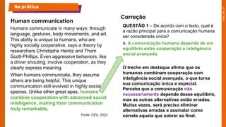 Humans communicate in many ways: through
language, gestures, body movements, and art.
This ability is unique to humans, who are
highly socially cooperative, says a theory by
researchers Christophe Heintz and Thom
Scott-Phillips. Even aggressive behaviors, like
a driver shouting, involve cooperation, as they
clearly express meaning.
When humans communicate, they assume
others are being helpful. This unique
communication skill evolved in highly social
species. Unlike other great apes, humans
combine cooperation with advanced social
intelligence, making their communication
truly remarkable.
Fonte: CEU, 2022.
QUESTÃO 1 – De acordo com o texto, qual é
a razão principal para a comunicação humana
ser considerada única?
b. A comunicação humana depende de um
equilíbrio entre cooperação e inteligência
social avançada.
O trecho em destaque afirma que os
humanos combinam cooperação com
inteligência social avançada, o que torna
sua comunicação única e especial.
Perceba que a comunicação não
necessariamente depende desse equilíbrio,
mas as outras alternativas estão erradas.
Muitas vezes, será preciso eliminar
alternativas erradas e assinalar como
correta aquela que sobrar ao final.
Human communication
Na prática
Correção
 