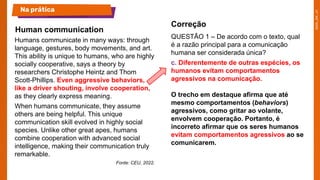 Humans communicate in many ways: through
language, gestures, body movements, and art.
This ability is unique to humans, who are highly
socially cooperative, says a theory by
researchers Christophe Heintz and Thom
Scott-Phillips. Even aggressive behaviors,
like a driver shouting, involve cooperation,
as they clearly express meaning.
When humans communicate, they assume
others are being helpful. This unique
communication skill evolved in highly social
species. Unlike other great apes, humans
combine cooperation with advanced social
intelligence, making their communication truly
remarkable.
Fonte: CEU, 2022.
QUESTÃO 1 – De acordo com o texto, qual
é a razão principal para a comunicação
humana ser considerada única?
c. Diferentemente de outras espécies, os
humanos evitam comportamentos
agressivos na comunicação.
O trecho em destaque afirma que até
mesmo comportamentos (behaviors)
agressivos, como gritar ao volante,
envolvem cooperação. Portanto, é
incorreto afirmar que os seres humanos
evitam comportamentos agressivos ao se
comunicarem.
Human communication
Na prática
Correção
 