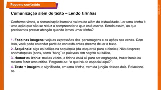 Conforme vimos, a comunicação humana vai muito além da textualidade. Ler uma tirinha é
uma ação que não se reduz a compreender o que está escrito. Sendo assim, ao que
precisamos prestar atenção quando lemos uma tirinha?
1. Foco nas imagens: veja as expressões dos personagens e as ações nas cenas. Com
isso, você pode entender parte do contexto antes mesmo de ler o texto.
2. Sequência: siga os balões na sequência (da esquerda para a direita). Não despreze
onomatopeias (sons, como “bang”) e palavras em negrito ou itálico.
3. Humor ou ironia: muitas vezes, a tirinha está ali para ser engraçada, trazer ironia ou
mesmo fazer uma crítica. Pergunte-se: “o que há de especial aqui?”.
4. Texto + imagem: o significado, em uma tirinha, vem da junção desses dois. Relacione-
os.
Comunicação além do texto – Lendo tirinhas
Foco no conteúdo
 