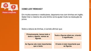 Pause e responda
COMO LER TIRINHAS?
Em muitos exames e vestibulares, deparamo-nos com tirinhas em inglês.
Saber tirar o máximo de uma tirinha vai te ajudar muito na resolução da
prova.
Primeiramente, lemos todo o
texto e, depois, vemos as
figuras.
Texto e figuras aliam-se, criando
o significado.
As figuras são mais importantes
que o texto.
O texto é mais importante que
as figuras.
Sobre a leitura de tirinhas, é correto afirmar que:
 