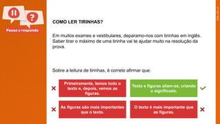 Pause e responda
COMO LER TIRINHAS?
Em muitos exames e vestibulares, deparamo-nos com tirinhas em inglês.
Saber tirar o máximo de uma tirinha vai te ajudar muito na resolução da
prova.
Primeiramente, lemos todo o
texto e, depois, vemos as
figuras.
Texto e figuras aliam-se, criando
o significado.
As figuras são mais importantes
que o texto.
O texto é mais importante que
as figuras.
Sobre a leitura de tirinhas, é correto afirmar que:
 