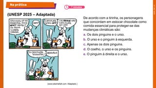 De acordo com a tirinha, os personagens
que concordam em estocar chocolate como
comida essencial para proteger-se das
mudanças climáticas são:
a. Os dois pinguins e o urso.
b. O urso e o pinguim à esquerda.
c. Apenas os dois pinguins.
d. O coelho, o urso e os pinguins.
e. O pinguim à direita e o urso.
(UNESP 2025 – Adaptada)
Na prática
7 minutos
 