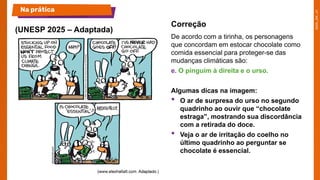 De acordo com a tirinha, os personagens
que concordam em estocar chocolate como
comida essencial para proteger-se das
mudanças climáticas são:
e. O pinguim à direita e o urso.
Algumas dicas na imagem:
• O ar de surpresa do urso no segundo
quadrinho ao ouvir que “chocolate
estraga”, mostrando sua discordância
com a retirada do doce.
• Veja o ar de irritação do coelho no
último quadrinho ao perguntar se
chocolate é essencial.
(UNESP 2025 – Adaptada)
Na prática
Correção
 