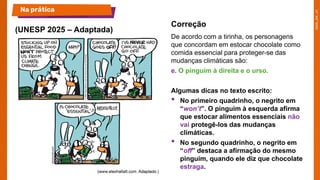 De acordo com a tirinha, os personagens
que concordam em estocar chocolate como
comida essencial para proteger-se das
mudanças climáticas são:
e. O pinguim à direita e o urso.
Algumas dicas no texto escrito:
• No primeiro quadrinho, o negrito em
“won’t”. O pinguim à esquerda afirma
que estocar alimentos essenciais não
vai protegê-los das mudanças
climáticas.
• No segundo quadrinho, o negrito em
“off” destaca a afirmação do mesmo
pinguim, quando ele diz que chocolate
estraga.
(UNESP 2025 – Adaptada)
Na prática
Correção
 