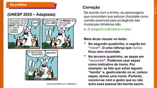 De acordo com a tirinha, os personagens
que concordam que estocar chocolate como
comida essencial para protegê-los das
mudanças climáticas são:
e. O pinguim à direita e o urso.
Mais dicas visuais no texto:
• No segundo quadrinho, o negrito em
“never”. O urso reforça que nunca
ficou sem chocolate.
• No terceiro quadrinho, as aspas em
“essential”. Podemos usar aspas
como indicativo de ironia. Por
exemplo: se falo que achei alguém
“bonito” e, gesticulando no ar, coloco
aspas, temos uma ironia. Portanto,
conclui-se com o gesto que eu não
acho essa pessoa tão bonita assim.
(UNESP 2025 – Adaptada)
Na prática
Correção
 