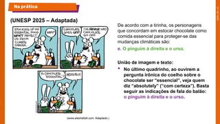 De acordo com a tirinha, os personagens
que concordam em estocar chocolate como
comida essencial para proteger-se das
mudanças climáticas são:
e. O pinguim à direita e o urso.
União de imagem e texto:
• No último quadrinho, ao ouvirem a
pergunta irônica do coelho sobre o
chocolate ser “essencial”, veja quem
diz “absolutely” (“com certeza”). Basta
seguir as indicações de fala do balão:
o pinguim à direita e o urso.
(UNESP 2025 – Adaptada)
Na prática
 