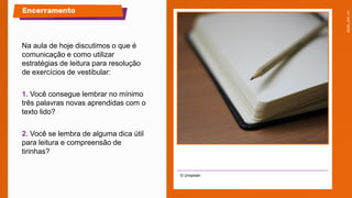 Na aula de hoje discutimos o que é
comunicação e como utilizar
estratégias de leitura para resolução
de exercícios de vestibular:
1. Você consegue lembrar no mínimo
três palavras novas aprendidas com o
texto lido?
2. Você se lembra de alguma dica útil
para leitura e compreensão de
tirinhas?
© Unsplash
Encerramento
 