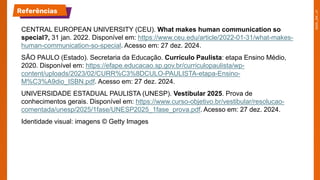CENTRAL EUROPEAN UNIVERSITY (CEU). What makes human communication so
special?, 31 jan. 2022. Disponível em: https://www.ceu.edu/article/2022-01-31/what-makes-
human-communication-so-special. Acesso em: 27 dez. 2024.
SÃO PAULO (Estado). Secretaria da Educação. Currículo Paulista: etapa Ensino Médio,
2020. Disponível em: https://efape.educacao.sp.gov.br/curriculopaulista/wp-
content/uploads/2023/02/CURR%C3%8DCULO-PAULISTA-etapa-Ensino-
M%C3%A9dio_ISBN.pdf. Acesso em: 27 dez. 2024.
UNIVERSIDADE ESTADUAL PAULISTA (UNESP). Vestibular 2025. Prova de
conhecimentos gerais. Disponível em: https://www.curso-objetivo.br/vestibular/resolucao-
comentada/unesp/2025/1fase/UNESP2025_1fase_prova.pdf. Acesso em: 27 dez. 2024.
Identidade visual: imagens © Getty Images
Referências
 