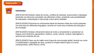 Toda a aula
Habilidades:​
(EM13LGG102) Analisar visões de mundo, conflitos de interesse, preconceitos e ideologias
presentes nos discursos veiculados nas diferentes mídias, ampliando suas possibilidades
de explicação, interpretação e intervenção crítica da/na realidade.
(EM13LGG302) Posicionar-se criticamente diante de diversas visões de mundo presentes
nos discursos em diferentes linguagens, levando em conta seus contextos de produção e
de circulação.
(EM13LGG401) Analisar criticamente textos de modo a compreender e caracterizar as
línguas como fenômeno (geo)político, histórico, social, cultural, variável, heterogêneo e
sensível aos contextos de uso.
(EM13LGG403) Fazer uso do inglês como língua de comunicação global, levando em conta
a multiplicidade e variedade de usos, usuários e funções dessa língua no mundo
contemporâneo. (SÃO PAULO, 2019).
 