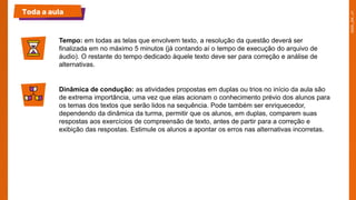 Toda a aula
Tempo: em todas as telas que envolvem texto, a resolução da questão deverá ser
finalizada em no máximo 5 minutos (já contando aí o tempo de execução do arquivo de
áudio). O restante do tempo dedicado àquele texto deve ser para correção e análise de
alternativas.
Dinâmica de condução: as atividades propostas em duplas ou trios no início da aula são
de extrema importância, uma vez que elas acionam o conhecimento prévio dos alunos para
os temas dos textos que serão lidos na sequência. Pode também ser enriquecedor,
dependendo da dinâmica da turma, permitir que os alunos, em duplas, comparem suas
respostas aos exercícios de compreensão de texto, antes de partir para a correção e
exibição das respostas. Estimule os alunos a apontar os erros nas alternativas incorretas.
 