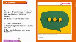 No mundo globalizado e cada vez mais
conectado, a comunicação é essencial
para a existência da sociedade
moderna.
Em duplas, discutam e respondam:
1. O que é comunicação?
2. A comunicação acontece apenas com
palavras?
3. Ela é possível apenas entre seres
humanos?
© Unsplash
Para começar
Balão de diálogo feito de recortes de papel.
5 minutos
 