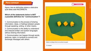 Agora, leia as definições abaixo e descubra
qual delas está INCORRETA:
Which of the statements below is NOT
a possible definition for “communication”?
1. Communication is the process of sharing
information, ideas, or feelings between people
through speaking, writing, or other means.
2. Communication is the ability to understand
and interpret written and spoken languages
without sharing information.
3. Communication can happen through words,
gestures, signs, or symbols to connect and
exchange messages with others.
© Unsplash
Para começar
Balão de diálogo feito de recortes de papel.
5 minutos
 