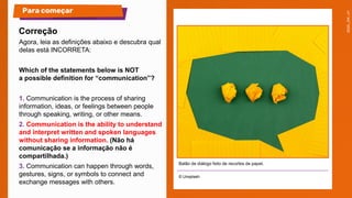 Agora, leia as definições abaixo e descubra qual
delas está INCORRETA:
Which of the statements below is NOT
a possible definition for “communication”?
1. Communication is the process of sharing
information, ideas, or feelings between people
through speaking, writing, or other means.
2. Communication is the ability to understand
and interpret written and spoken languages
without sharing information. (Não há
comunicação se a informação não é
compartilhada.)
3. Communication can happen through words,
gestures, signs, or symbols to connect and
exchange messages with others.
© Unsplash
Para começar
Correção
Balão de diálogo feito de recortes de papel.
 