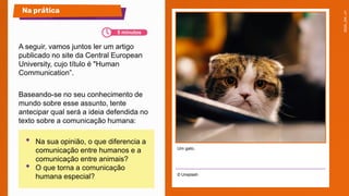 © Unsplash
Na prática
Um gato.
A seguir, vamos juntos ler um artigo
publicado no site da Central European
University, cujo título é "Human
Communication”.
Baseando-se no seu conhecimento de
mundo sobre esse assunto, tente
antecipar qual será a ideia defendida no
texto sobre a comunicação humana:
• Na sua opinião, o que diferencia a
comunicação entre humanos e a
comunicação entre animais?
• O que torna a comunicação
humana especial?
5 minutos
 