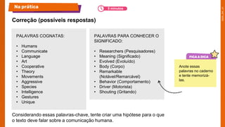 Na prática
PALAVRAS COGNATAS:
• Humans
• Communicate
• Language
• Art
• Cooperative
• Theory
• Movements
• Aggressive
• Species
• Intelligence
• Gestures
• Unique
PALAVRAS PARA CONHECER O
SIGNIFICADO:
• Researchers (Pesquisadores)
• Meaning (Significado)
• Evolved (Evoluído)
• Body (Corpo)
• Remarkable
(Notável/Remarcável)
• Behavior (Comportamento)
• Driver (Motorista)
• Shouting (Gritando)
Considerando essas palavras-chave, tente criar uma hipótese para o que
o texto deve falar sobre a comunicação humana.
Correção​ (possíveis respostas)
Anote essas
palavras no caderno
e tente memorizá-
las.
5 minutos
 