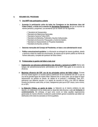 3
II. RESUMEN DEL PROGRAMA
1) Una ANFP más participativa y abierta
o Aumentar la participación activa de todos los Consejeros en las decisiones clave del
Fútbol Chileno, a través de la creación de Secretarías Permanentes, las que se reunirán de
manera periódica y programad. Las secretarías que se crearán son las siguientes:
 Secretaría de Campeonatos.
Secretaría de Selecciones Nacionales.
Secretaría Canal de Fútbol (CDF).
Secretaría de Marketing, Publicidad y Asuntos Institucionales.
Secretaría de Economía, Presupuesto y Control de Gestión.
Secretaría en Asesoramiento en Proyectos Subsidiados
Secretaría de Asuntos Jurídicos.
o Sesiones mensuales del Consejo de Presidentes, en base a una calendarización anual.
o Política comunicacional equitativa: La información se entregará de manera igualitaria, abierta
y oportuna a todos los medios de comunicación, de manera que la opinión pública se informe de
manera adecuada y completa del quehacer del fútbol chileno.
2) Profesionalizar la gestión del fútbol a todo nivel
o Implementar una estructura administrativa más eficiente y racional en la ANFP. Hemos sido
testigos del sobredimensionamiento administrativo de la ANFP. Más gasto no es sinónimo de
eficiencia.
o Maximizar eficiencia del CDF, uno de los principales activos del fútbol chileno. Durante
2010 los Clubes lograron un acuerdo sobre la distribución de los excedentes del CDF, lo que es
uno de los grandes logros de nuestro fútbol. Debemos dar un nuevo paso, que es lograr la mayor
retransmisión de partidos en directo, de calidad en el producto y rentabilidad. Para 2011,
estimamos que debemos apuntar a un reparto de recursos en torno a los US$ 40 millones.
Durante los próximos cuatro años, en tanto, trabajaremos para que el CDF crezca, como mínimo,
en un 60%.
o La Selección Chilena, un aporte de todos. La Selección es el máximo emblema de este
deporte y la colaboración de los clubes para su desarrollo debe llevarse a cabo sin limitación ni
condicionamiento. Sin embargo, al igual como ocurre en todas aquellas organizaciones
gestionadas de manera eficiente, la selección puede también generar excedentes que deben ser
distribuidos entre todos los asociados en forma igualitaria.
 