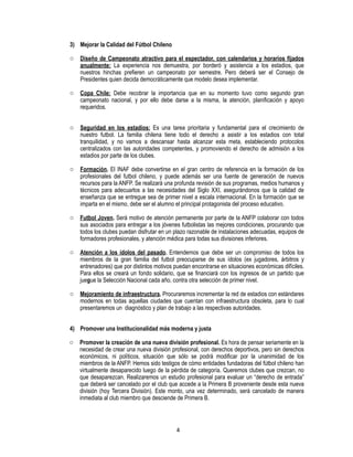 4
3) Mejorar la Calidad del Fútbol Chileno
o Diseño de Campeonato atractivo para el espectador, con calendarios y horarios fijados
anualmente: La experiencia nos demuestra, por borderó y asistencia a los estadios, que
nuestros hinchas prefieren un campeonato por semestre. Pero deberá ser el Consejo de
Presidentes quien decida democráticamente que modelo desea implementar.
o Copa Chile: Debe recobrar la importancia que en su momento tuvo como segundo gran
campeonato nacional, y por ello debe darse a la misma, la atención, planificación y apoyo
requeridos.
o Seguridad en los estadios: Es una tarea prioritaria y fundamental para el crecimiento de
nuestro futbol. La familia chilena tiene todo el derecho a asistir a los estadios con total
tranquilidad, y no vamos a descansar hasta alcanzar esta meta, estableciendo protocolos
centralizados con las autoridades competentes, y promoviendo el derecho de admisión a los
estadios por parte de los clubes.
o Formación. El INAF debe convertirse en el gran centro de referencia en la formación de los
profesionales del futbol chileno, y puede además ser una fuente de generación de nuevos
recursos para la ANFP. Se realizará una profunda revisión de sus programas, medios humanos y
técnicos para adecuarlos a las necesidades del Siglo XXI, asegurándonos que la calidad de
enseñanza que se entregue sea de primer nivel a escala internacional. En la formación que se
imparta en el mismo, debe ser el alumno el principal protagonista del proceso educativo.
o Futbol Joven. Será motivo de atención permanente por parte de la ANFP colaborar con todos
sus asociados para entregar a los jóvenes futbolistas las mejores condiciones, procurando que
todos los clubes puedan disfrutar en un plazo razonable de instalaciones adecuadas, equipos de
formadores profesionales, y atención médica para todas sus divisiones inferiores.
o Atención a los ídolos del pasado. Entendemos que debe ser un compromiso de todos los
miembros de la gran familia del futbol preocuparse de sus ídolos (ex jugadores, árbitros y
entrenadores) que por distintos motivos puedan encontrarse en situaciones económicas difíciles.
Para ellos se creará un fondo solidario, que se financiará con los ingresos de un partido que
juegue la Selección Nacional cada año, contra otra selección de primer nivel.
o Mejoramiento de infraestructura. Procuraremos incrementar la red de estadios con estándares
modernos en todas aquellas ciudades que cuentan con infraestructura obsoleta, para lo cual
presentaremos un diagnóstico y plan de trabajo a las respectivas autoridades.
4) Promover una Institucionalidad más moderna y justa
o Promover la creación de una nueva división profesional. Es hora de pensar seriamente en la
necesidad de crear una nueva división profesional, con derechos deportivos, pero sin derechos
económicos, ni políticos, situación que sólo se podrá modificar por la unanimidad de los
miembros de la ANFP. Hemos sido testigos de cómo entidades fundadoras del fútbol chileno han
virtualmente desaparecido luego de la pérdida de categoría. Queremos clubes que crezcan, no
que desaparezcan. Realizaremos un estudio profesional para evaluar un “derecho de entrada”
que deberá ser cancelado por el club que accede a la Primera B proveniente desde esta nueva
división (hoy Tercera División). Este monto, una vez determinado, será cancelado de manera
inmediata al club miembro que desciende de Primera B.
 