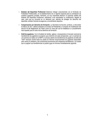 5
o Estatuto del Deportista Profesional Debemos trabajar conjuntamente con el Sindicato de
Futbolistas Profesionales, en el establecimiento de un régimen especial para la contratación de
nuestros jugadores juveniles. Asimismo, es muy importante efectuar un profundo análisis del
Estatuto del Deportista Profesional, solicitando a las autoridades su modificación, llegado el
caso, para que se convierta en un elemento que, además de proteger los derechos del
deportista, también fomente la exigencia y el rendimiento deportivo.
o Compensación por derechos de formación. La Secretaria de Asuntos Jurídicos, a más tardar
en Marzo de 2011, deberá presentar al Consejo de Presidentes un proyecto de modificación del
artículo 44 del Reglamento de Fútbol Joven en virtud del cual se establezca un procedimiento
más expedito para el cobro de los derechos de formación.
o Draft de jugadores. Con la finalidad de facilitar, agilizar y transparentar el mercado nacional de
transferencia de jugadores se propone que al término de cada campeonato y por un período de
una semana se realice en la ANFP un proceso abierto de transferencia de jugadores al estilo del
“draft” mexicano donde todos los clubes se informan recíprocamente los jugadores disponibles
para venta y/o préstamo y las condiciones económicas de la respectiva transferencia. Los clubes
que no paguen sus transferencias no podrán jugar en el torneo inmediatamente siguiente.
 