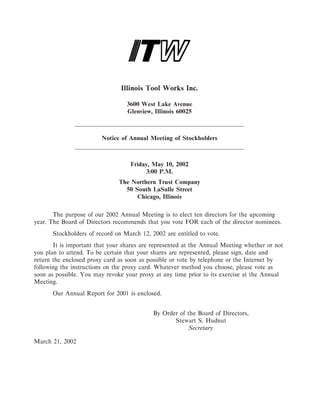 Illinois Tool Works Inc.

                                  3600 West Lake Avenue
                                  Glenview, Illinois 60025



                         Notice of Annual Meeting of Stockholders



                                   Friday, May 10, 2002
                                        3:00 P.M.
                               The Northern Trust Company
                                 50 South LaSalle Street
                                     Chicago, Illinois

       The purpose of our 2002 Annual Meeting is to elect ten directors for the upcoming
year. The Board of Directors recommends that you vote FOR each of the director nominees.
      Stockholders of record on March 12, 2002 are entitled to vote.
       It is important that your shares are represented at the Annual Meeting whether or not
you plan to attend. To be certain that your shares are represented, please sign, date and
return the enclosed proxy card as soon as possible or vote by telephone or the Internet by
following the instructions on the proxy card. Whatever method you choose, please vote as
soon as possible. You may revoke your proxy at any time prior to its exercise at the Annual
Meeting.
      Our Annual Report for 2001 is enclosed.


                                            By Order of the Board of Directors,
                                                   Stewart S. Hudnut
                                                         Secretary

March 21, 2002
 