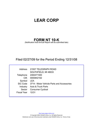 LEAR CORP



                          FORM NT 10-K
          (Notification that Annual Report will be submitted late)




Filed 02/27/09 for the Period Ending 12/31/08


  Address          21557 TELEGRAPH ROAD
                   SOUTHFIELD, MI 48033
Telephone          2484471500
        CIK        0000842162
    Symbol         LEA
 SIC Code          3714 - Motor Vehicle Parts and Accessories
   Industry        Auto & Truck Parts
     Sector        Consumer Cyclical
Fiscal Year        12/31




                                     http://www.edgar-online.com
                     © Copyright 2009, EDGAR Online, Inc. All Rights Reserved.
      Distribution and use of this document restricted under EDGAR Online, Inc. Terms of Use.
 