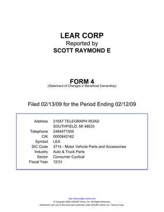 LEAR CORP
                      Reported by
                   SCOTT RAYMOND E




                                    FORM 4
              (Statement of Changes in Beneficial Ownership)




Filed 02/13/09 for the Period Ending 02/12/09


  Address          21557 TELEGRAPH ROAD
                   SOUTHFIELD, MI 48033
Telephone          2484471500
        CIK        0000842162
    Symbol         LEA
 SIC Code          3714 - Motor Vehicle Parts and Accessories
   Industry        Auto & Truck Parts
     Sector        Consumer Cyclical
Fiscal Year        12/31




                                     http://www.edgar-online.com
                     © Copyright 2009, EDGAR Online, Inc. All Rights Reserved.
      Distribution and use of this document restricted under EDGAR Online, Inc. Terms of Use.
 