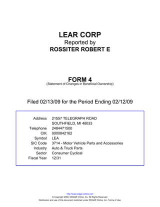 LEAR CORP
                     Reported by
                 ROSSITER ROBERT E




                                    FORM 4
              (Statement of Changes in Beneficial Ownership)




Filed 02/13/09 for the Period Ending 02/12/09


  Address          21557 TELEGRAPH ROAD
                   SOUTHFIELD, MI 48033
Telephone          2484471500
        CIK        0000842162
    Symbol         LEA
 SIC Code          3714 - Motor Vehicle Parts and Accessories
   Industry        Auto & Truck Parts
     Sector        Consumer Cyclical
Fiscal Year        12/31




                                     http://www.edgar-online.com
                     © Copyright 2009, EDGAR Online, Inc. All Rights Reserved.
      Distribution and use of this document restricted under EDGAR Online, Inc. Terms of Use.
 
