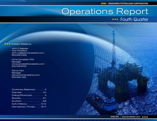 ANADARKO PETROLEUM CORPORATION
                                                                       2008



                                                                Operations Report
                                                                                          Fourth Quarter




Investor Relations:

John Colglazier
Vice President
john.colglazier@anadarko.com
832.636.2306

Chris Campbell, CFA
Manager
chris.campbell@anadarko.com
832.636.8434

Danny Hart
Manager
danny.hart@anadarko.com
832.636.1355




Cautionary Statement. . . . . . . . . . . 2
Overview . . . . . . . . . . . . . . . . . . . . . . . . 3-4
Drilling Efficiencies . . . . . . . . . . . . . . 5
Rockies . . . . . . . . . . . . . . . . . . . . . . . . . 6-7
Southern. . . . . . . . . . . . . . . . . . . . . . . . 8-9
Gulf of Mexico . . . . . . . . . . . . . . . 10-14
International / Frontier . . . . . . 15-17




                                                                               NYSE:APC   www.anadarko.com
 
