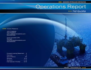 ANADARKO PETROLEUM CORPORATION
                                                                        2008



                                                                 Operations Report
                                                                                              First Quarter




Investor Relations:

John Colglazier
Vice President
john.colglazier@anadarko.com
832.636.2306

Chris Campbell, CFA
Manager
chris.campbell@anadarko.com
832.636.8434




Forward Looking Statement . . . 2
Overview . . . . . . . . . . . . . . . . . . . . . . . . . . 3
Gulf of Mexico . . . . . . . . . . . . . . . . . . 4-8
Rockies. . . . . . . . . . . . . . . . . . . . . . . . 9-10
Southern . . . . . . . . . . . . . . . . . . . . . 11-12
International / Frontier . . . . . . 13-15




                                                                                NYSE:APC   www.anadarko.com
 