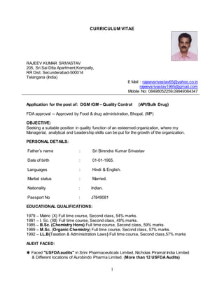 1
CURRICULUM VITAE
RAJEEV KUMAR SRIVASTAV
205, Sri Sai Dtta Apartment,Kompally,
RR Dist. Secunderabad-500014
Telangana (India)
E Mail : rajeevsrivastav65@yahoo.co.in
rajeevsrivastav1965@gmail.com
Mobile No: 08498052259,09949364347
Application for the post of: DGM /GM – Quality Control (API/Bulk Drug)
FDA approval -- Approved by Food & drug administration, Bhopal, (MP)
OBJECTIVE:
Seeking a suitable position in quality function of an esteemed organization, where my
Managerial, analytical and Leadership skills can be put for the growth of the organization.
PERSONAL DETAILS:
Father’s name : Sri Birendra Kumar Srivastav
Date of birth : 01-01-1965.
Languages : Hindi & English.
Martial status : Married.
Nationality : Indian.
Passport No : J7849081
EDUCATIONAL QUALIFICATIONS:
1979 – Matric (X) Full time course, Second class, 54% marks.
1981 – I. Sc. (XII) Full time course, Second class, 48% marks.
1985 – B.Sc. (Chemistry Hons) Full time course, Second class, 59% marks.
1989 – M.Sc. (Organic Chemistry) Full time course, Second class, 57% marks.
1992 – LL.B(Taxation & Administration Laws) Full time course, Second class,57% marks
AUDIT FACED:
 Faced "USFDAaudits" in Srini Pharmaceuticals Limited, Nicholas Piramal India Limited
& Different locations of Aurobindo Pharma Limited. (More than 12 USFDA Audits)
 