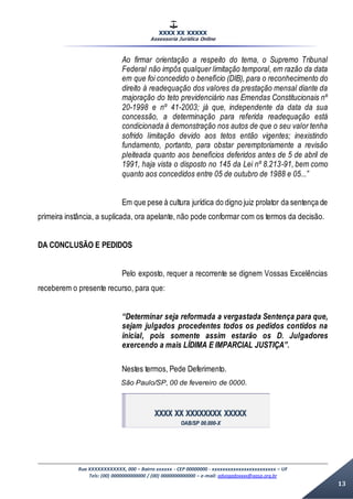 XXXX XX XXXXX
Assessoria Jurídica Online
Rua XXXXXXXXXXXX, 000 – Bairro xxxxxx - CEP 00000000 - xxxxxxxxxxxxxxxxxxxxxxxx – UF
Tels: (00) 0000000000000 / (00) 0000000000000 – e-mail: advogadoxxxx@aasp.org.br
13
Ao firmar orientação a respeito do tema, o Supremo Tribunal
Federal não impôs qualquer limitação temporal, em razão da data
em que foi concedido o benefício (DIB), para o reconhecimento do
direito à readequação dos valores da prestação mensal diante da
majoração do teto previdenciário nas Emendas Constitucionais nº
20-1998 e nº 41-2003; já que, independente da data da sua
concessão, a determinação para referida readequação está
condicionada à demonstração nos autos de que o seu valor tenha
sofrido limitação devido aos tetos então vigentes; inexistindo
fundamento, portanto, para obstar peremptoriamente a revisão
pleiteada quanto aos benefícios deferidos antes de 5 de abril de
1991, haja vista o disposto no 145 da Lei nº 8.213-91, bem como
quanto aos concedidos entre 05 de outubro de 1988 e 05...”
Em que pese à cultura jurídica do digno juiz prolator da sentença de
primeira instância, a suplicada, ora apelante, não pode conformar com os termos da decisão.
DA CONCLUSÃO E PEDIDOS
Pelo exposto, requer a recorrente se dignem Vossas Excelências
receberem o presente recurso, para que:
“Determinar seja reformada a vergastada Sentença para que,
sejam julgados procedentes todos os pedidos contidos na
inicial, pois somente assim estarão os D. Julgadores
exercendo a mais LÍDIMA E IMPARCIAL JUSTIÇA”.
Nestes termos, Pede Deferimento.
São Paulo/SP, 00 de fevereiro de 0000.
XXXX XX XXXXXXXX XXXXX
OAB/SP 00.000-X
 