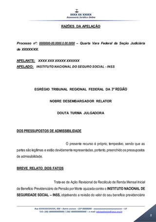 XXXX XX XXXXX
Assessoria Jurídica Online
Rua XXXXXXXXXXXX, 000 – Bairro xxxxxx - CEP 00000000 - xxxxxxxxxxxxxxxxxxxxxxxx – UF
Tels: (00) 0000000000000 / (00) 0000000000000 – e-mail: advogadoxxxx@aasp.org.br
2
RAZÕES DA APELAÇÃO
Processo nº: 0000000-00.0000.0.00.0000 – Quarta Vara Federal da Seção Judiciária
de XXXXX/XX.
APELANTE: XXXX XXX XXXXX XXXXXX
APELADO: INSTITUTO NACIONAL DO SEGURO SOCIAL - INSS
EGRÉGIO TRIBUNAL REGIONAL FEDERAL DA 3ª REGIÃO
NOBRE DESEMBARGADOR RELATOR
DOUTA TURMA JULGADORA
DOS PRESSUPOSTOS DE ADMISSIBILIDADE
O presente recurso é próprio, tempestivo, sendo que as
partes são legítimas e estão devidamente representadas,portanto,preenchido os pressupostos
de admissibilidade.
BREVE RELATO DOS FATOS
Trata-se de Ação Revisional de Recálculo de Renda Mensal Inicial
de Benefício Previdenciário de Pensão porMorte ajuizada contra o INSTITUTO NACIONAL DE
SEGURIDADE SOCIAL – INSS, objetivando a revisão do valor do seu benefício previdenciário
 