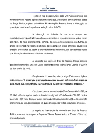 XXXX XX XXXXX
Assessoria Jurídica Online
Rua XXXXXXXXXXXX, 000 – Bairro xxxxxx - CEP 00000000 - xxxxxxxxxxxxxxxxxxxxxxxx – UF
Tels: (00) 0000000000000 / (00) 0000000000000 – e-mail: advogadoxxxx@aasp.org.br
5
Tendo em vista a propositura de ação Civil Pública interposta pelo
Ministério Público Federal e pelo Sindicato Nacional dos Aposentados e Pensionistas e Idosos
da Força Sindical, o prazo prescricional foi interrompido. Portanto, houve a interrupção da
prescrição, considerando que houve a citação válida do INSS.
A interrupção da fluência de um prazo acarreta seu
restabelecimento integral. Não havendo causa impeditiva, o prazo interrompido volta a correr,
por inteiro, do início. Diferentemente, portanto, do que ocorre na suspensão da fluência do
prazo,eis que nesta hipótese há a retomada de sua contagem após o término da causa que a
ensejou, preservando-se, assim, o tempo transcorrido inicialmente, que será somado àquele
que fluirá após o levantamento da causa suspensiva.
A prescrição que corre em favor da Fazenda Pública somente
poderá serinterrompida uma vez. Esse é o comando contido no artigo 8º do Decreto nº 20.910,
de 6 de janeiro de 1932 .
Complementando esse dispositivo, o artigo 9º do mesmo diploma
estabelece que:“A prescrição interrompida recomeça a correr, pela metade do prazo, da
data do ato que a interrompeu ou do último ato ou termo do respectivo processo.”
Corroborando essas normas,o artigo 3º do Decreto-lei nº 4.597, de
19.08.42, além de repetir a essência dos citados artigos 8º e 9º do Decreto nº 20.910, de 6 de
janeiro de 1932,tratou de disporque os mesmos também se aplicam às hipótese de prescrição
intercorrente, ou seja, àqueles casos em que a prescrição se verifica no curso do processo .
A respeito da interrupção da prescrição em favor da Fazenda
Pública, e de sua recontagem, o Supremo Tribunal Federal editou a Súmula nº 383, cujo
enunciado dispõe:
 