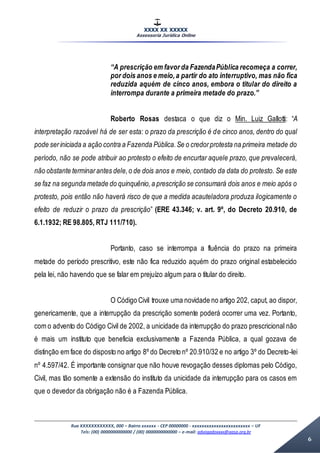 XXXX XX XXXXX
Assessoria Jurídica Online
Rua XXXXXXXXXXXX, 000 – Bairro xxxxxx - CEP 00000000 - xxxxxxxxxxxxxxxxxxxxxxxx – UF
Tels: (00) 0000000000000 / (00) 0000000000000 – e-mail: advogadoxxxx@aasp.org.br
6
“A prescrição em favor da FazendaPública recomeça a correr,
por dois anos e meio,a partir do ato interruptivo, mas não fica
reduzida aquém de cinco anos, embora o titular do direito a
interrompa durante a primeira metade do prazo.”
Roberto Rosas destaca o que diz o Min. Luiz Gallotti: “A
interpretação razoável há de ser esta: o prazo da prescrição é de cinco anos, dentro do qual
pode seriniciada a ação contra a Fazenda Pública.Se o credorprotesta na primeira metade do
período, não se pode atribuir ao protesto o efeito de encurtar aquele prazo, que prevalecerá,
não obstante terminarantes dele,o de dois anos e meio, contado da data do protesto. Se este
se faz na segunda metade do quinquênio,a prescrição se consumará dois anos e meio após o
protesto, pois então não haverá risco de que a medida acauteladora produza ilogicamente o
efeito de reduzir o prazo da prescrição” (ERE 43.346; v. art. 9º, do Decreto 20.910, de
6.1.1932; RE 98.805, RTJ 111/710).
Portanto, caso se interrompa a fluência do prazo na primeira
metade do período prescritivo, este não fica reduzido aquém do prazo original estabelecido
pela lei, não havendo que se falar em prejuízo algum para o titular do direito.
O Código Civil trouxe uma novidade no artigo 202, caput, ao dispor,
genericamente, que a interrupção da prescrição somente poderá ocorrer uma vez. Portanto,
com o advento do Código Civil de 2002, a unicidade da interrupção do prazo prescricional não
é mais um instituto que beneficia exclusivamente a Fazenda Pública, a qual gozava de
distinção em face do disposto no artigo 8º do Decreto nº 20.910/32 e no artigo 3º do Decreto-lei
nº 4.597/42. É importante consignar que não houve revogação desses diplomas pelo Código,
Civil, mas tão somente a extensão do instituto da unicidade da interrupção para os casos em
que o devedor da obrigação não é a Fazenda Pública.
 