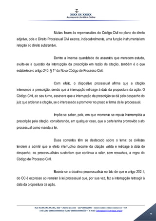 XXXX XX XXXXX
Assessoria Jurídica Online
Rua XXXXXXXXXXXX, 000 – Bairro xxxxxx - CEP 00000000 - xxxxxxxxxxxxxxxxxxxxxxxx – UF
Tels: (00) 0000000000000 / (00) 0000000000000 – e-mail: advogadoxxxx@aasp.org.br
7
Muitas foram às repercussões do Código Civil no plano do direito
adjetivo, pois o Direito Processual Civil exerce, indiscutivelmente, uma função instrumental em
relação ao direito substantivo.
Dentre a imensa quantidade de assuntos que merecem estudo,
avulta-se a questão da interrupção da prescrição em razão da citação, também é o que
estabelece o artigo 240, § 1º do Novo Código de Processo Civil.
Com efeito, o dispositivo processual afirma que a citação
interrompe a prescrição, sendo que a interrupção retroage à data da propositura da ação. O
Código Civil, ao seu turno, assevera que a interrupção da prescrição se dá pelo despacho do
juiz que ordenar a citação, se o interessado a promover no prazo e forma da lei processual.
Impõe-se saber, pois, em que momento se reputa interrompida a
prescrição pela citação, considerando, em qualquer caso, que a parte tenha promovido o ato
processual como manda a lei.
Duas correntes têm se destacado sobre o tema: os civilistas
tendem a admitir que o efeito interruptivo decorre da citação válida e retroage à data do
despacho; os processualistas sustentam que continua a valer, sem ressalvas, a regra do
Código de Processo Civil.
Baseia-se a doutrina processualista no fato de que o artigo 202, I,
do CC é expresso ao remeter à lei processual que, por sua vez, faz a interrupção retroagir à
data da propositura da ação.
 