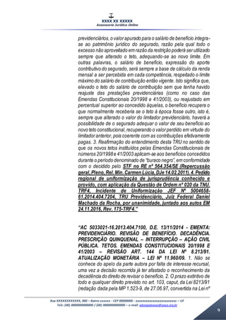 XXXX XX XXXXX
Assessoria Jurídica Online
Rua XXXXXXXXXXXX, 000 – Bairro xxxxxx - CEP 00000000 - xxxxxxxxxxxxxxxxxxxxxxxx – UF
Tels: (00) 0000000000000 / (00) 0000000000000 – e-mail: advogadoxxxx@aasp.org.br
9
previdenciários,o valorapurado para o salário de benefício integra-
se ao patrimônio jurídico do segurado, razão pela qual todo o
excesso não aproveitado em razão da restrição poderá serutilizado
sempre que alterado o teto, adequando-se ao novo limite. Em
outras palavras, o salário de benefício, expressão do aporte
contributivo do segurado, será sempre a base de cálculo da renda
mensal a ser percebida em cada competência, respeitado o limite
máximo do salário de contribuição então vigente. Isto significa que,
elevado o teto do salário de contribuição sem que tenha havido
reajuste das prestações previdenciárias (como no caso das
Emendas Constitucionais 20/1998 e 41/2003), ou reajustado em
percentual superior ao concedido àquelas, o benefício recupera o
que normalmente receberia se o teto à época fosse outro, isto é,
sempre que alterado o valor do limitador previdenciário, haverá a
possibilidade de o segurado adequar o valor de seu benefício ao
novo teto constitucional,recuperando o valorperdido em virtude do
limitadoranterior, pois coerente com as contribuições efetivamente
pagas. 3. Reafirmação do entendimento desta TRU no sentido de
que os novos tetos instituídos pelas Emendas Constitucionais de
números 20/1998e 41/2003 aplicam-se aos benefícios concedidos
durante o período denominado de “buraco negro”,em conformidade
com o decidido pelo STF no RE nº 564.354/SE (Repercussão
geral,Pleno,Rel.Min.Carmen Lúcia,DJe 14.02.2011).4.Pedido
regional de uniformização de jurisprudência conhecido e
provido, com aplicação da Questão de Ordem nº 020 da TNU.
TRF4, Incidente de Uniformização JEF Nº 5004658-
61.2014.404.7204, TRU Previdenciário, Juiz Federal Daniel
Machado da Rocha, por unanimidade, juntado aos autos EM
24.11.2016, Rev. 175-TRF4.”
“AC 5033021-16.2013.404.7100, D.E. 13/11/2014 - EMENTA:
PREVIDENCIÁRIO. REVISÃO DE BENEFÍCIO. DECADÊNCIA.
PRESCRIÇÃO QUINQUENAL – INTERRUPÇÃO – AÇÃO CIVIL
PÚBLICA. TETOS. EMENDAS CONSTITUCIONAIS 20/1998 E
41/2003 – REVISÃO ART. 144 DA LEI Nº 8.213/91.
ATUALIZAÇÃO MONETÁRIA – LEI Nº 11.960/09. 1. Não se
conhece do apelo da parte autora por falta de interesse recursal,
uma vez a decisão recorrida já ter afastado o reconhecimento da
decadência do direito de revisar o benefício. 2. O prazo extintivo de
todo e qualquer direito previsto no art. 103, caput, da Lei 8213/91
(redação dada pela MP 1.523-9, de 27.06.97, convertida na Lei nº
 