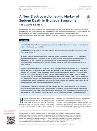 A New Electrocardiographic Marker of
Sudden Death in Brugada Syndrome
The S-Wave in Lead I
Leonardo Calò, MD,a
Carla Giustetto, MD,b
Annamaria Martino, MD,a
Luigi Sciarra, MD,a
Natascia Cerrato, MD,b
Marta Marziali, MD,a
Jessica Rauzino, MD,c
Giulia Carlino, MD,d
Ermenegildo de Ruvo, MD,a
Federico Guerra, MD,e
Marco Rebecchi, MD,a
Chiara Lanzillo, MD, PHD,a
Matteo Anselmino, MD,b
Antonio Castro, MD,f
Federico Turreni, MD,f
Maria Penco, MD,d
Massimo Volpe, MD,c
Alessandro Capucci, MD,e
Fiorenzo Gaita, MDb
ABSTRACT
BACKGROUND Risk stratiﬁcation in asymptomatic patients remains by far the most important yet unresolved clinical
problem in the Brugada syndrome (BrS).
OBJECTIVES This study sought to analyze the usefulness of electrocardiographic parameters as markers of sudden
cardiac death (SCD) in BrS.
METHODS This study analyzed data from 347 consecutive patients (78.4% male; mean age 45 Æ 13.1 years) with
spontaneous type 1 BrS by ECG parameters but with no history of cardiac arrest (including 91.1% asymptomatic at
presentation, 5.2% with a history of atrial ﬁbrillation [AF], and 4% with a history of arrhythmic syncope).
Electrocardiographic characteristics at the ﬁrst clinic visit were analyzed to predict ventricular ﬁbrillation (VF)/SCD
during follow-up.
RESULTS During the follow-up (48 Æ 38 months), 276 (79.5%) patients remained asymptomatic, 39 (11.2%) developed
syncope, and 32 (9.2%) developed VF/SCD. Patients who developed VF/SCD had a lower prevalence of SCN5A gene
mutations (p ¼ 0.009) and a higher prevalence of positive electrophysiological study results (p < 0.0001), a family
history of SCD (p ¼ 0.03), and AF (p < 0.0001). The most powerful marker for VF/SCD was a signiﬁcant S-wave
($0.1 mV and/or $40 ms) in lead I. In the multivariate analysis, the duration of S-wave in lead I $40 ms (hazard ratio:
39.1) and AF (hazard ratio: 3.7) were independent predictors of VF/SCD during follow-up. Electroanatomic mapping in
12 patients showed an endocardial activation time signiﬁcantly longer in patients with an S-wave in lead I, mostly because
of a signiﬁcant delay in the anterolateral right ventricular outﬂow tract.
CONCLUSIONS The presence of a wide and/or large S-wave in lead I was a powerful predictor of life-threatening
ventricular arrhythmias in patients with BrS and no history of cardiac arrest at presentation. However, the prognostic
value of a signiﬁcant S-wave in lead I should be conﬁrmed by larger studies and by an independent conﬁrmation cohort of
healthy subjects. (J Am Coll Cardiol 2016;67:1427–40) © 2016 by the American College of Cardiology Foundation.
Brugada syndrome (BrS) is characterized by
ST-segment elevation in the right precordial
leads and an increased risk of ventricular
ﬁbrillation (VF) and sudden cardiac death (SCD)
(1,2). The real incidence of SCD in these patients is
uncertain, and controversy exists with regard to risk
stratiﬁcation in asymptomatic subjects (3–12).
Certain electrocardiographic (ECG) markers of
ventricular depolarization and repolarization have
been reported to identify high-risk patients with BrS
From the a
Division of Cardiology, Policlinico Casilino, ASL Rome B, Rome, Italy; b
Division of Cardiology, University of Torino,
Department of Medical Sciences, Città della Salute e della Scienza Hospital, Torino, Italy; c
Department of Clinical and Molecular
Medicine, School of Medicine and Psychology, Sapienza University of Rome, Ospedale S. Andrea and IRCCS Neuromed, Pozzilli
(Isernia), Italy; d
Department of Cardiology, University of L’Aquila, L’Aquila, Italy; e
Cardiology Clinic, Ospedali Riuniti Umberto
I–Lancisi-Salesi, Ancona, Italy; and the f
Division of Cardiology, Policlinic Sandro Pertini, ASL Rome B, Rome, Italy. The authors
have reported that they have no relationships relevant to the contents of this paper to disclose.
Manuscript received December 16, 2015; revised manuscript received January 16, 2016, accepted January 19, 2016.
Listen to this manuscript’s
audio summary by
JACC Editor-in-Chief
Dr. Valentin Fuster.
J O U R N A L O F T H E A M E R I C A N C O L L E G E O F C A R D I O L O G Y V O L . 6 7 , N O . 1 2 , 2 0 1 6
ª 2 0 1 6 B Y T H E A M E R I C A N C O L L E G E O F C A R D I O L O G Y F O U N D A T I O N I S S N 0 7 3 5 - 1 0 9 7 / $ 3 6 . 0 0
P U B L I S H E D B Y E L S E V I E R h t t p : / / d x . d o i . o r g / 1 0 . 1 0 1 6 / j . j a c c . 2 0 1 6 . 0 1 . 0 2 4
 