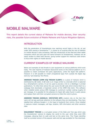 MOBILE MALWARE
This report details the current status of Malware for mobile devices, their security
risks, the possible future evolution of Mobile Malware and Future Mitigation Options.

INTRODUCTION
With the penetration of Smartphones now reaching record highs in the UK, at just
under 50% owning a Smartphone (1); it comes to no surprise that the risk of malware
on mobile devices is also increasing. With the introduction of the iPad and other tablet
computers which are built upon the same firmware as Smartphones; malware can be
easily written to infect both devices, giving further support for malicious code writers
to focus their sights on mobile devices.

CURRENT EXAMPLES OF MOBILE MALWARE
Below are examples of real threats to user equipment on various platforms which exist
today. The vast majority of malware discovered works on the android platform as it is
possible to install unchecked 3rd party applications, unlike the Apple IOS platform.
However it is still possible to install unregistered apps from outside the Apple App
store by “jail breaking” the iPhone.
ANDRIOD TROJAN (JIMM ICQ TROJAN CLIENT) is a piece of malware which is
distributed by QR codes. A QR code is an image similar to a barcode which is captured
by a Smartphone’s camera. It can be used to provide a link to a WebPage in printed
publications. To infect their phone the user scans the QR code which directs them to a
webpage that downloads a trojanised version of the JIMM ICQ client. This software
when installed sends various SMS message to a premium number costing roughly £4
per message. It is possible for the attackers to hijack QR codes found in public places
and replace them with their corrupted versions to infect the victim’s phone.
ANDRIOD TROJAN (GOOGLE+ IMITATION APP) creators rely on the fact that
users will not pay particular attention to the software they are downloading. They have
labelled their software Google++ in the hope to hoodwink their victims. Once installed
it captures instant messages, call logs, location, GPS information and other sensitive
data.

WALKINWAT TROJAN is a corrupted version of the Walk and Text app which uses
the Smartphones’ camera to display the world to the user while they send SMS
messages, allowing them to walk and text at the same time. This Trojan identifies
itself as a pirated version of the popular walk and text app available for free download.
 Reply
www.reply.eu

 