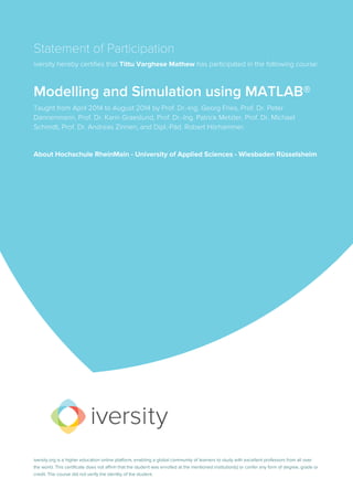 Statement of Participation
iversity hereby certifies that Tittu Varghese Mathew has participated in the following course:
Modelling and Simulation using MATLAB®
Taught from April 2014 to August 2014 by Prof. Dr.-Ing. Georg Fries, Prof. Dr. Peter
Dannenmann, Prof. Dr. Karin Graeslund, Prof. Dr.-Ing. Patrick Metzler, Prof. Dr. Michael
Schmidt, Prof. Dr. Andreas Zinnen, and Dipl.-Päd. Robert Hörhammer.
About Hochschule RheinMain - University of Applied Sciences - Wiesbaden Rüsselsheim
iversity.org is a higher education online platform, enabling a global community of learners to study with excellent professors from all over
the world. This certificate does not affirm that the student was enrolled at the mentioned institution(s) or confer any form of degree, grade or
credit. The course did not verify the identity of the student.
 