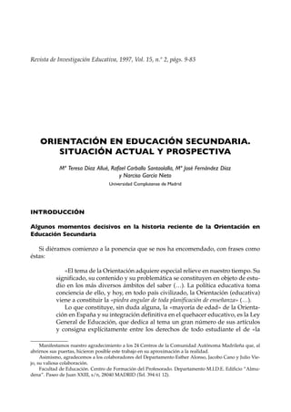 Revista de Investigación Educativa, 1997, Vol. 15, n.º 2, págs. 9-83




    ORIENTACIÓN EN EDUCACIÓN SECUNDARIA.
       SITUACIÓN ACTUAL Y PROSPECTIVA
            Mª Teresa Díaz Allué, Rafael Carballo Santaolalla, Mª José Fernández Díaz
                                     y Narciso García Nieto
                                   Universidad Complutense de Madrid




INTRODUCCIÓN

Algunos momentos decisivos en la historia reciente de la Orientación en
Educación Secundaria

   Si diéramos comienzo a la ponencia que se nos ha encomendado, con frases como
éstas:

              «El tema de la Orientación adquiere especial relieve en nuestro tiempo. Su
           significado, su contenido y su problemática se constituyen en objeto de estu-
           dio en los más diversos ámbitos del saber (…). La política educativa toma
           conciencia de ello, y hoy, en todo país civilizado, la Orientación (educativa)
           viene a constituir la «piedra angular de toda planificación de enseñanza» (…).
              Lo que constituye, sin duda alguna, la «mayoría de edad» de la Orienta-
           ción en España y su integración definitiva en el quehacer educativo, es la Ley
           General de Educación, que dedica al tema un gran número de sus artículos
           y consigna explícitamente entre los derechos de todo estudiante el de «la

     Manifestamos nuestro agradecimiento a los 24 Centros de la Comunidad Autónoma Madrileña que, al
abrirnos sus puertas, hicieron posible este trabajo en su aproximación a la realidad.
     Asimismo, agradecemos a los colaboradores del Departamento Esther Alonso, Jacobo Cano y Julio Vie-
jo, su valiosa colaboración.
     Facultad de Educación. Centro de Formación del Profesorado. Departamento M.I.D.E. Edificio “Almu-
dena”. Paseo de Juan XXIII, s/n, 28040 MADRID (Tel. 394 61 12).
 