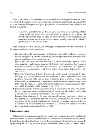 100                                                                      Benito Echeverría Samanes



   Ante la inexistencia de contornos precisos en el futuro de las profesiones, es preci-
so activar el desarrollo, hecho que obliga a la orientación profesional a potenciar los
recursos internos de las personas, para que puedan afrontar situaciones ambiguas, sin
caer en el desánimo.

          “La propia consideración de los conceptos de crisis de desarrollo, estadio
          vital y estilo vital, junto a la propia dinámica sociológica y tecnológica del
          mundo profesional, hace inviable un planteamiento de la orientación que
          considere la situación presente de la persona como algo inamovible”. (Rodrí-
          guez Espinar et alt. 1993a: 39-40).

   Para alcanzar los fines citados, las estrategias orientadoras han de concentrar su
función mediadora principalmente en:

   • Clarificar valores. Es decir, aprender a distinguir entre valores ideales —metas a
     las que se aspira— y valores vivenciados, que se explicitan en las aficiones, rela-
     ciones, modos de comportamiento, etc.
     Esto exige: 1º) Captar: descubrir el valor; 2º)Preferir: discernir y optar; 3º) Adhe-
     rirse: aceptar el valor como propio; 4º) Realizar: hacer efectivos los valores a
     través de la conducta; 5º) Comunicar: revelar el “yo vivenciado”; 6º) Organizar:
     realizar una jerarquización vital de los valores (Rodríguez Espinar, S. et alt.
     1993a: 478).
   • Desarrollar la capacidad de tomar decisiones. Es decir, tomar consciencia del pro-
     blema y de la necesidad de tomar una decisión, explorar todas las alternativas
     posibles, ponderar cada una de éstas valorando pros y contras, recabar más
     información, si es necesario, y, finalmente, decidirse, siendo consciente de que a
     la libertad de elección, le acompaña siempre el riesgo de la equivocación (Ban-
     dura 1987, Krumboltz, 1979, Pelletier et alt. 1991).
   • Facilitar el desarrollo personal, la socialización y el conocimiento del mundo del trabajo.
     Es decir, aprender a responsabilizarse de las decisiones adoptadas, poniéndolas
     a prueba a través experiencias laborales (IFAPLAN 1987).
     Éstas facilitan el desarrollo de conocimientos, destrezas y actitudes profesiona-
     les, potencian el desarrollo personal y social, especialmente la capacidad de
     comunicación, la toma de iniciativas, etc. Además, en muchos casos contribuyen
     a aumentar la autoconfianza, la autoestima y la motivación, sobre todo de los
     jóvenes más desfavorecidos (Auberni 1995).

Intervención social

    Difícilmente se pueden desarrollar las estrategias expuestas con anterioridad, sin
tener en cuenta las fuerzas contrapuestas a la inserción sociolaboral de los jóvenes.
Una de las más sobresalientes es la seria discrepancia entre los objetivos y valores de
los jóvenes y los de la sociedad en general. (Echeverría 1991, Ayerdi y Taberna 1991)
 