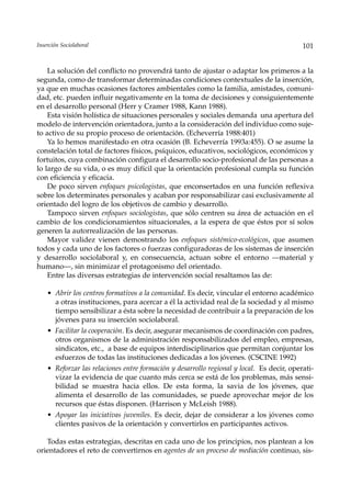 Inserción Sociolaboral                                                                     101


    La solución del conflicto no provendrá tanto de ajustar o adaptar los primeros a la
segunda, como de transformar determinadas condiciones contextuales de la inserción,
ya que en muchas ocasiones factores ambientales como la familia, amistades, comuni-
dad, etc. pueden influir negativamente en la toma de decisiones y consiguientemente
en el desarrollo personal (Herr y Cramer 1988, Kann 1988).
    Esta visión holística de situaciones personales y sociales demanda una apertura del
modelo de intervención orientadora, junto a la consideración del individuo como suje-
to activo de su propio proceso de orientación. (Echeverría 1988:401)
    Ya lo hemos manifestado en otra ocasión (B. Echeverría 1993a:455). O se asume la
constelación total de factores físicos, psíquicos, educativos, sociológicos, económicos y
fortuitos, cuya combinación configura el desarrollo socio-profesional de las personas a
lo largo de su vida, o es muy difícil que la orientación profesional cumpla su función
con eficiencia y eficacia.
    De poco sirven enfoques psicologistas, que enconsertados en una función reflexiva
sobre los determinates personales y acaban por responsabilizar casi exclusivamente al
orientado del logro de los objetivos de cambio y desarrollo.
    Tampoco sirven enfoques sociologistas, que sólo centren su área de actuación en el
cambio de los condicionamientos situacionales, a la espera de que éstos por sí solos
generen la autorrealización de las personas.
    Mayor validez vienen demostrando los enfoques sistémico-ecológicos, que asumen
todos y cada uno de los factores o fuerzas configuradoras de los sistemas de inserción
y desarrollo sociolaboral y, en consecuencia, actuan sobre el entorno —material y
humano—, sin minimizar el protagonismo del orientado.
    Entre las diversas estrategias de intervención social resaltamos las de:

    • Abrir los centros formativos a la comunidad. Es decir, vincular el entorno académico
      a otras instituciones, para acercar a él la actividad real de la sociedad y al mismo
      tiempo sensibilizar a ésta sobre la necesidad de contribuir a la preparación de los
      jóvenes para su inserción sociolaboral.
    • Facilitar la cooperación. Es decir, asegurar mecanismos de coordinación con padres,
      otros organismos de la administración responsabilizados del empleo, empresas,
      sindicatos, etc., a base de equipos interdisciplinarios que permitan conjuntar los
      esfuerzos de todas las instituciones dedicadas a los jóvenes. (CSCINE 1992)
    • Reforzar las relaciones entre formación y desarrollo regional y local. Es decir, operati-
      vizar la evidencia de que cuanto más cerca se está de los problemas, más sensi-
      bilidad se muestra hacia ellos. De esta forma, la savia de los jóvenes, que
      alimenta el desarrollo de las comunidades, se puede aprovechar mejor de los
      recursos que éstas disponen. (Harrison y McLeish 1988).
    • Apoyar las iniciativas juveniles. Es decir, dejar de considerar a los jóvenes como
      clientes pasivos de la orientación y convertirlos en participantes activos.

   Todas estas estrategias, descritas en cada uno de los principios, nos plantean a los
orientadores el reto de convertirnos en agentes de un proceso de mediación continuo, sis-
 
