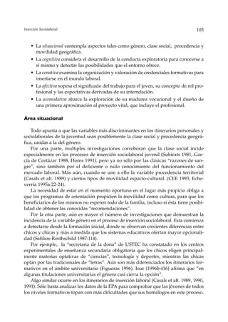 Inserción Sociolaboral                                                                 103


    • La situacional contempla aspectos tales como género, clase social, procedencia y
      movilidad geográfica.
    • La cognitiva considera el desarrollo de la conducta exploratoria para conocerse a
      sí mismo y detectar las posibilidades que el entorno ofrece.
    • La conativa examina la organización y valoración de credenciales formativas para
      insertarse en el mundo laboral.
    • La afectiva sopesa el significado del trabajo para el joven, su concepto de rol pro-
      fesional y las expectativas derivadas de su interrelación.
    • La acomodativa abarca la exploración de su madurez vocacional y el diseño de
      una primera aproximación al proyecto vital, que incluye el profesional.

Área situacional

    Todo apunta a que las variables más discriminantes en los itinerarios personales y
sociolaborales de la juventud sean posiblemente la clase social y procedencia geográ-
fica, unidas a la del género.
    Por una parte, multiples investigaciones corroboran que la clase social incide
especialmente en los procesos de inserción sociolaboral juvenil (Subirats 1981, Gar-
cía de Cortázar 1988, Homs 1991), pero ya no sólo por las clásicas “razones de san-
gre”, sino también por el deficiente o nulo conocimiento del funcionamiento del
mercado laboral. Más aún, cuando se une a ello la variable procedencia territorial
(Casals et alt. 1989) y ciertos tipos de movilidad espacio-cultural. (CEE 1993, Eche-
verría 1995a:22-24).
    La necesidad de estar en el momento oportuno en el lugar más propicio obliga a
que los programas de orientación propicien la movilidad como cultura, para que los
beneficiarios de los mismos no esperen todo de la familia, incluso si ésta tiene posibi-
lidad de obtener las conocidas “recomendaciones”.
    Por la otra parte, aún es mayor el número de investigaciones que demuestran la
incidencia de la variable género en el proceso de inserción sociolaboral. Esta comienza
a detectarse desde la formación inicial, donde se observan crecientes diferencias entre
chicos y chicas y más a medida que los sistemas educativos ofertan mayor opcionali-
dad (Safilios-Rosthschild 1987:114).
    Por ejemplo, la “secretaria de la dona” de USTEC ha constatado en los centros
experimentales de enseñanza secundaria obligatoria que los chicos eligen principal-
mente materias optativas de “ciencias”, tecnología y deportes, mientras las chicas
optan por las tradicionales de “letras”. Aún son más diferenciados los itinerarios for-
mativos en el ámbito universitario (Figueras 1996). Isus (1996b:416) afirma que “en
algunas titulaciones universitarias el género casi cierra la opción”.
    Algo similar ocurre en los itinerarios de inserción laboral (Casals et alt. 1989, 1990,
1991). Sólo basta analizar los datos de la EPA para comprobar que las jóvenes de todos
los niveles formativos topan con más dificultades que sus homólogos en este proceso.
 