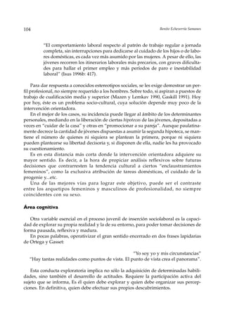 104                                                                Benito Echeverría Samanes



         “El comportamiento laboral respecto al patrón de trabajo regular a jornada
         completa, sin interrupciones para dedicarse al cuidado de los hijos o de labo-
         res domésticas, es cada vez más asumido por las mujeres. A pesar de ello, las
         jóvenes recorren los itinerarios laborales más precarios, con graves dificulta-
         des para hallar el primer empleo y más períodos de paro e inestabilidad
         laboral” (Isus 1996b: 417).

    Para dar respuesta a conocidos estereotipos sociales, se les exige demostrar un per-
fil profesional, no siempre requerido a los hombres. Sobre todo, si aspiran a puestos de
trabajo de cualificación media y superior (Mazen y Lemkav 1990, Gaskill 1991). Hoy
por hoy, éste es un problema socio-cultural, cuya solución depende muy poco de la
intervención orientadora.
    En el mejor de los casos, su incidencia puede llegar al ámbito de los determinantes
personales, mediando en la liberación de ciertas hipotecas de las jóvenes, depositadas a
veces en “cuidar de la casa” y otras en “promocionar a su pareja”. Aunque paulatina-
mente decrece la cantidad de jóvenes dispuestas a asumir la segunda hipoteca, se man-
tiene el número de quienes ni siquiera se plantean la primera, porque ni siquiera
pueden plantearse su libertad decisoria y, si disponen de ella, nadie les ha provocado
su cuestionamiento.
    Es en esta distancia más corta donde la intervención orientadora adquiere su
mayor sentido. Es decir, a la hora de propiciar análisis reflexivos sobre futuras
decisiones que contrarresten la tendencia cultural a ciertos “enclaustramientos
femeninos”, como la exclusiva atribución de tareas domésticas, el cuidado de la
progenie y...etc.
    Una de las mejores vías para lograr este objetivo, puede ser el contraste
entre los arquetipos femeninos y masculinos de profesionalidad, no siempre
coincidentes con su sexo.

Área cognitiva

   Otra variable esencial en el proceso juvenil de inserción sociolaboral es la capaci-
dad de explorar su propia realidad y la de su entorno, para poder tomar decisiones de
forma pausada, reflexiva y madura.
   En pocas palabras, operativizar el gran sentido encerrado en dos frases lapidarias
de Ortega y Gasset:

                                                   “Yo soy yo y mis circunstancias”
  “Hay tantas realidades como puntos de vista. El punto de vista crea el panorama”.

   Esta conducta exploratoria implica no sólo la adquisición de determinadas habili-
dades, sino también el desarrollo de actitudes. Requiere la participación activa del
sujeto que se informa, Es él quien debe explorar y quien debe organizar sus percep-
ciones. En definitiva, quien debe efectuar sus propios descubrimientos.
 