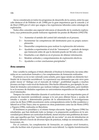 106                                                                   Benito Echeverría Samanes



    Así es considerada en todos los programas de desarrollo de la carrera, entre los que
cabe destacar el de Pelletier et alt. (1984) por la gran importancia que le concede y el
de Hoyt (1985) por el valor que asigna a las experiencias laborales como estrategia de
exploración.
    Todos ellos conceden una especial relevancia al desarrollo de la conducta explora-
toria, cuya potenciación puede realizarse siguiendo las pautas de Blustein (1992:178):

          “1— Aumentar el sentido del control del orientado en el proceso.
          2—    Incrementar las competencias del destinatario para su propia autoex-
                ploración.
          3—    Desarrollar competencias para realizar la exploración del entorno.
          4—    Ayudarles a experimentar el nivel de “inmanencia” —período de tiempo
                que transcurre antes de que la decisión pueda ser llevada a cabo.
          5—    Enseñarles a ser objetivos en el proceso de obtener información.
          6—    Modelar actitudes y comportamientos de exploración efectivos.
          7—    Ayudarles a evitar conclusiones precipitadas”.

Área conativa

    Esta variable la configura el título obtenido al finalizar la formación, las notas obte-
nidas en su currículum formativo y los complementos de formación realizados.
    El primero ya no es tan valorado como antaño, pero sigue siendo un elemento faci-
litador de la inserción sociolaboral. La experiencia nos demuestra que aún sirve para
poder iniciar el “diálogo con el mercado de trabajo”, posibilidad negada a muchos
jóvenes con bajo o nulo nivel de titulación. Otro hecho diferente es, por ejemplo, la can-
tidad de titulados universitarios que realizan trabajos infracualificados, pero también
lo es la escasez de titulados superiores no universitarios requeridos en los empleos de
nivel intermedio.
    Tampoco las notas obtenidas durante el currículum son ya tan importantes para el
proceso de inserción sociolaboral, aunque si lo son para obtener becas y ayudas de
estudio o acceder a determinados puestos de la administración. Si investigaciones
como las de Ruiz (1988) encontraron cierta correspondencia entre la élite académica y
laboral en el País Vasco, ésta no aparece en otras posteriores como las de Homs (1991)
y Figuera (1996), realizadas en Barcelona.
    El fenómeno es paradójico y al mismo tiempo elocuente. Según Figuera (1996) los
estudiantes, que han dedicado todo su tiempo a la preparación académica en la uni-
versidad para obtener un currículum brillante, tienen muchos más problemas de inser-
ción, que aquellos que han “sacrificado parte de sus notas” en aras de introducirse en
el mundo laboral a través de diversos tipos de prácticas, trabajo no remunerado, cola-
boraciones, etc.
    Por el contrario, los complementos de formación, en cualquier nivel formativo,
cada día facilitan más el proceso de inserción socio-laboral. La rápida transformación
 